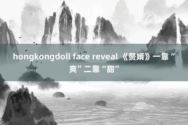 hongkongdoll face reveal 《赘婿》一靠“爽”二靠“甜”