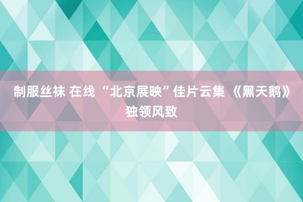 制服丝袜 在线 “北京展映”佳片云集 《黑天鹅》独领风致