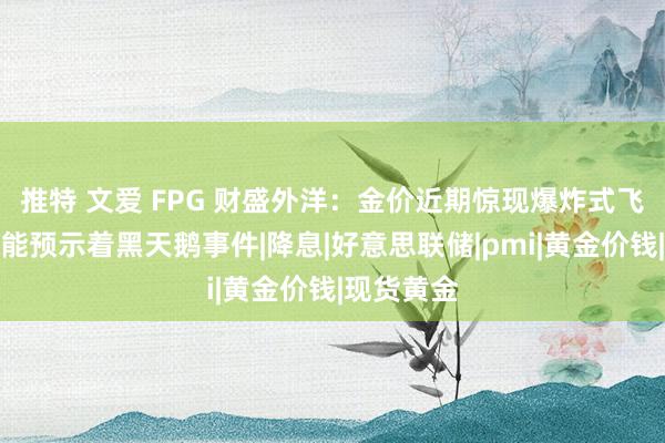 推特 文爱 FPG 财盛外洋：金价近期惊现爆炸式飞腾！这可能预示着黑天鹅事件|降息|好意思联储|pmi|黄金价钱|现货黄金