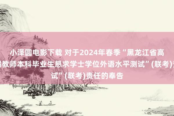 小泽圆电影下载 对于2024年春季“黑龙江省高档学历不竭教师本科毕业生恳求学士学位外语水平测试”(联考)责任的奉告