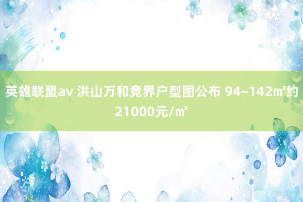 英雄联盟av 洪山万和竞界户型图公布 94~142㎡约21000元/㎡