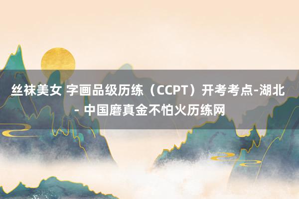 丝袜美女 字画品级历练（CCPT）开考考点-湖北 - 中国磨真金不怕火历练网