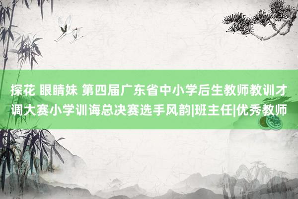 探花 眼睛妹 第四届广东省中小学后生教师教训才调大赛小学训诲总决赛选手风韵|班主任|优秀教师