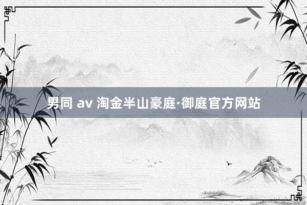 男同 av 淘金半山豪庭·御庭官方网站