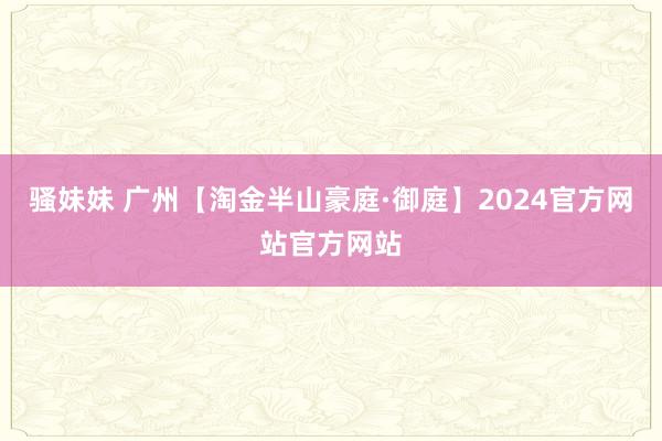 骚妹妹 广州【淘金半山豪庭·御庭】2024官方网站官方网站