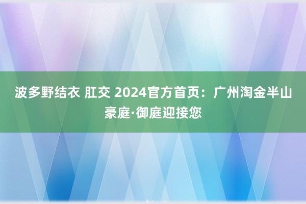 波多野结衣 肛交 2024官方首页：广州淘金半山豪庭·御庭迎接您