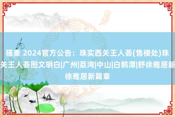 骚麦 2024官方公告：珠实西关王人荟(售楼处)珠实西关王人荟图文明白|广州|荔湾|中山|白鹅潭|舒徐雅居新篇章