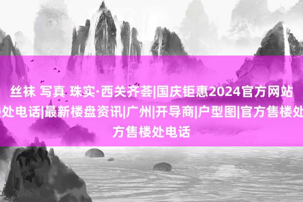 丝袜 写真 珠实·西关齐荟|国庆钜惠2024官方网站|售楼处电话|最新楼盘资讯|广州|开导商|户型图|官方售楼处电话