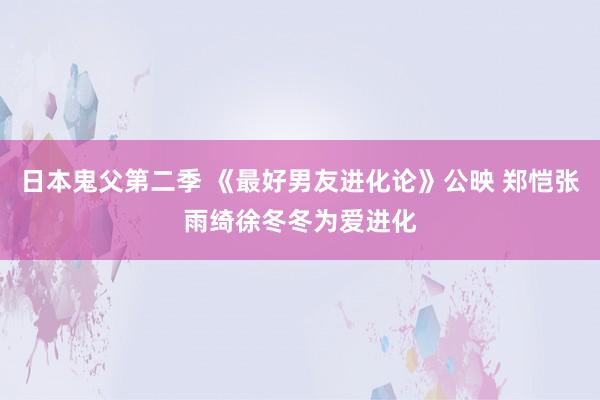 日本鬼父第二季 《最好男友进化论》公映 郑恺张雨绮徐冬冬为爱进化