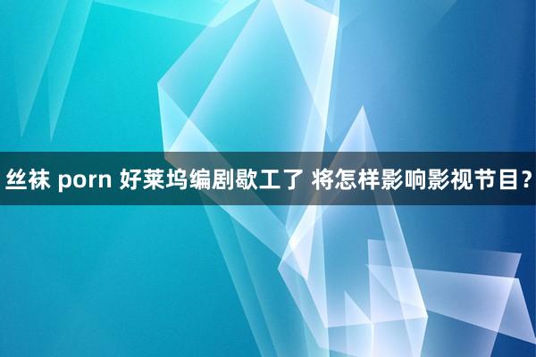 丝袜 porn 好莱坞编剧歇工了 将怎样影响影视节目？