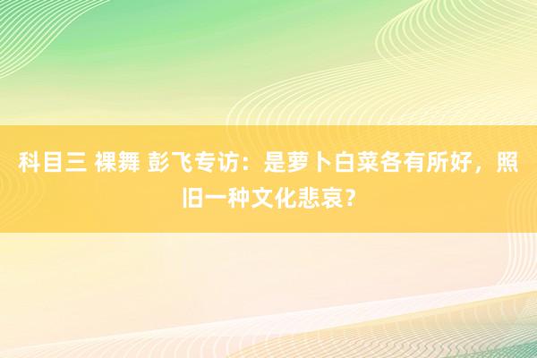 科目三 裸舞 彭飞专访：是萝卜白菜各有所好，照旧一种文化悲哀？