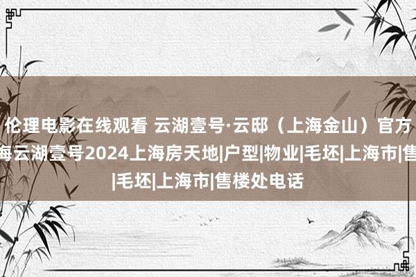 伦理电影在线观看 云湖壹号·云邸（上海金山）官方网站@上海云湖壹号2024上海房天地|户型|物业|毛坯|上海市|售楼处电话