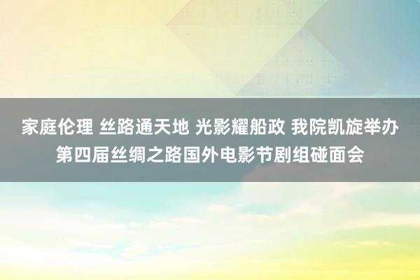 家庭伦理 丝路通天地 光影耀船政 我院凯旋举办第四届丝绸之路国外电影节剧组碰面会