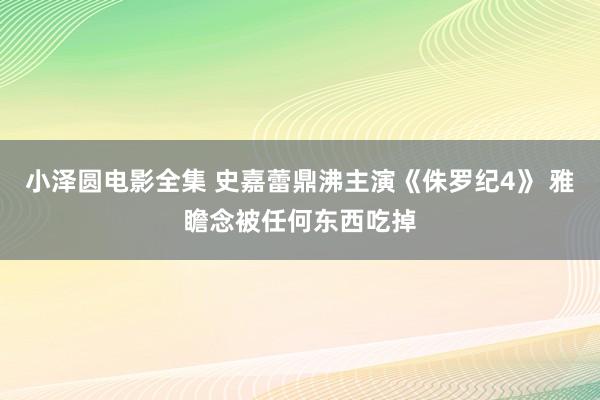 小泽圆电影全集 史嘉蕾鼎沸主演《侏罗纪4》 雅瞻念被任何东西吃掉