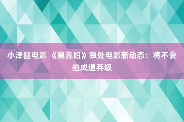 小泽圆电影 《黑寡妇》独处电影新动态：将不会拍成遗弃级