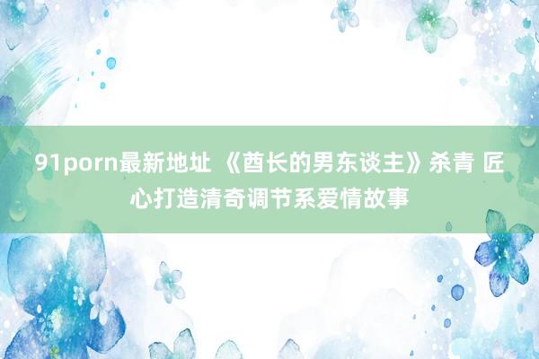 91porn最新地址 《酋长的男东谈主》杀青 匠心打造清奇调节系爱情故事