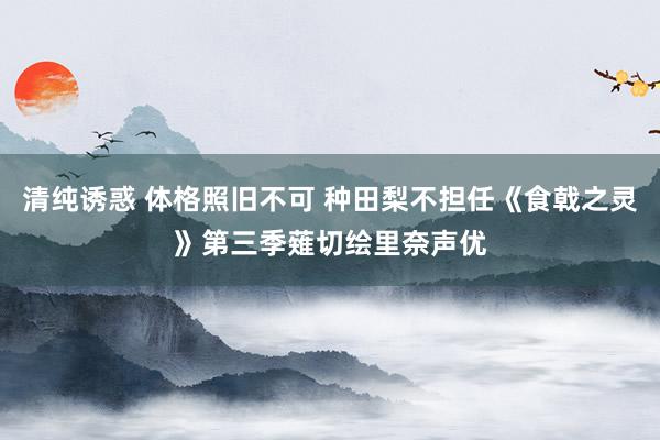 清纯诱惑 体格照旧不可 种田梨不担任《食戟之灵》第三季薙切绘里奈声优