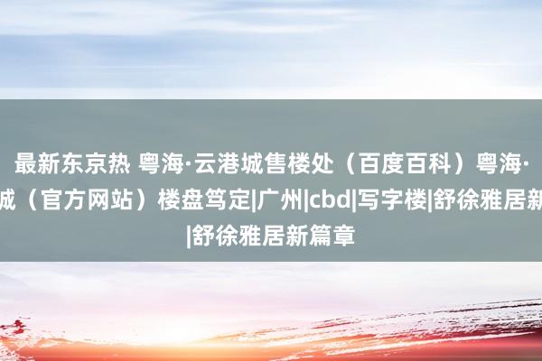 最新东京热 粤海·云港城售楼处（百度百科）粤海·云港城（官方网站）楼盘笃定|广州|cbd|写字楼|舒徐雅居新篇章