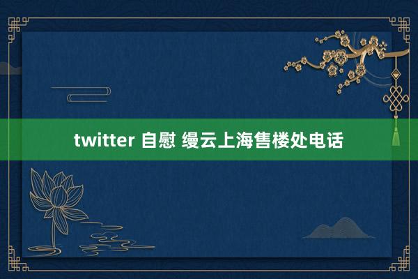 twitter 自慰 缦云上海售楼处电话