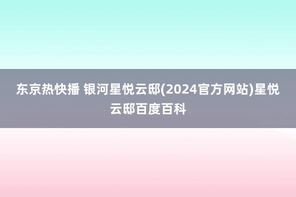 东京热快播 银河星悦云邸(2024官方网站)星悦云邸百度百科