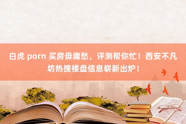 白虎 porn 买房毋庸愁，评测帮你忙！西安不凡坊热搜楼盘信息崭新出炉！