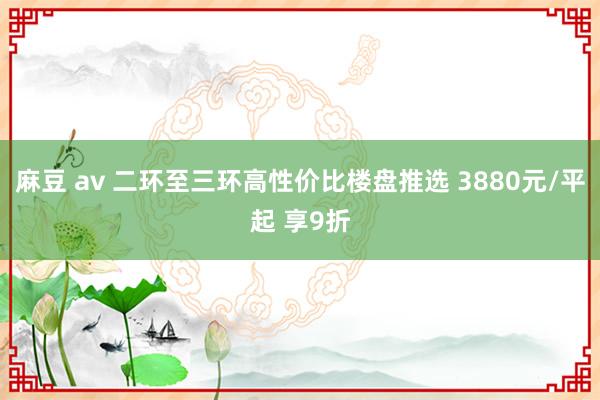 麻豆 av 二环至三环高性价比楼盘推选 3880元/平起 享9折