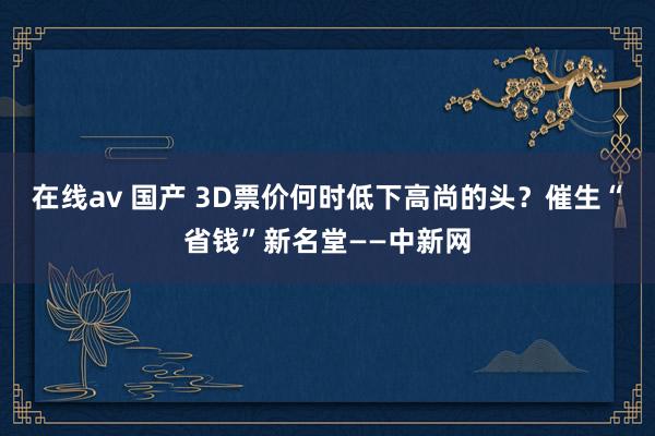 在线av 国产 3D票价何时低下高尚的头？催生“省钱”新名堂——中新网