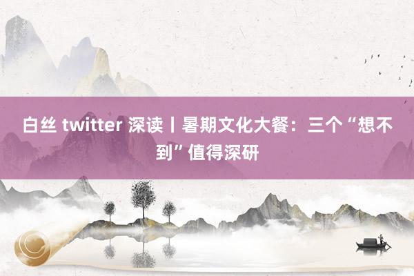 白丝 twitter 深读丨暑期文化大餐：三个“想不到”值得深研