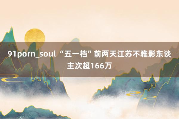 91porn_soul “五一档”前两天江苏不雅影东谈主次超166万