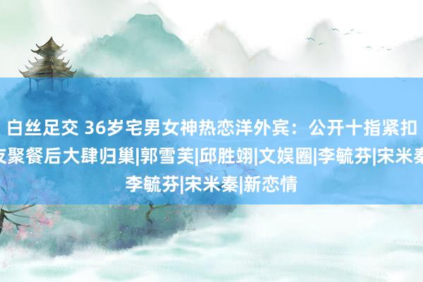 白丝足交 36岁宅男女神热恋洋外宾：公开十指紧扣，共度友聚餐后大肆归巢|郭雪芙|邱胜翊|文娱圈|李毓芬|宋米秦|新恋情