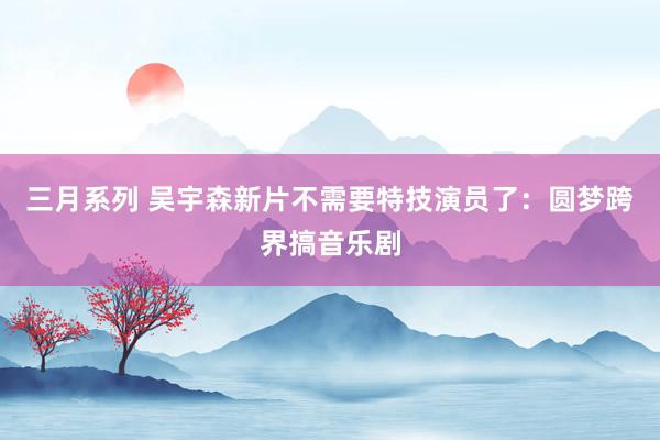 三月系列 吴宇森新片不需要特技演员了：圆梦跨界搞音乐剧