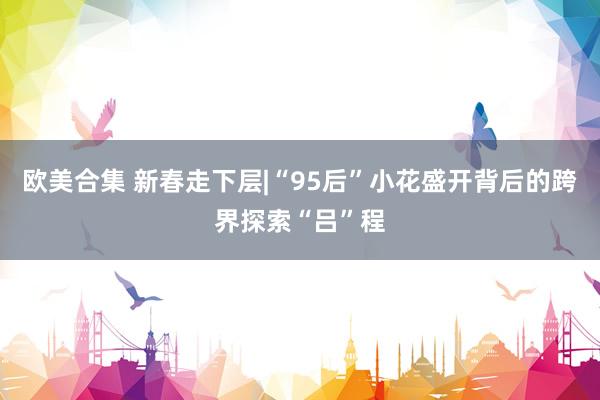 欧美合集 新春走下层|“95后”小花盛开背后的跨界探索“吕”程