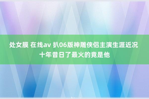 处女膜 在线av 扒06版神雕侠侣主演生涯近况 十年昔日了最火的竟是他