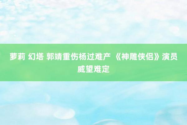 萝莉 幻塔 郭靖重伤杨过难产 《神雕侠侣》演员威望难定