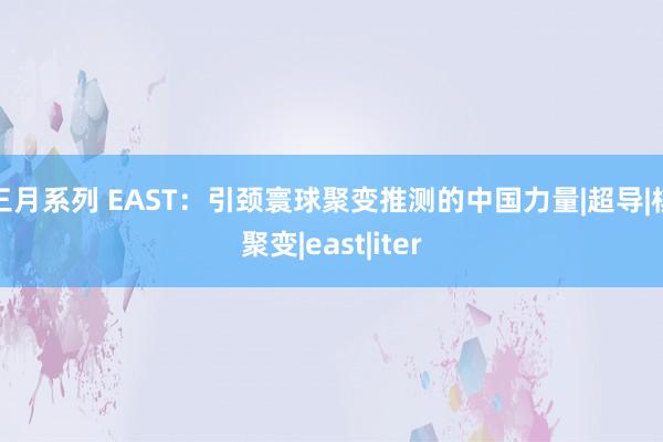 三月系列 EAST：引颈寰球聚变推测的中国力量|超导|核聚变|east|iter