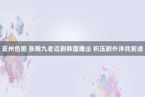 亚州色图 张翰九老迈剧韩国播出 积压剧外洋找前途