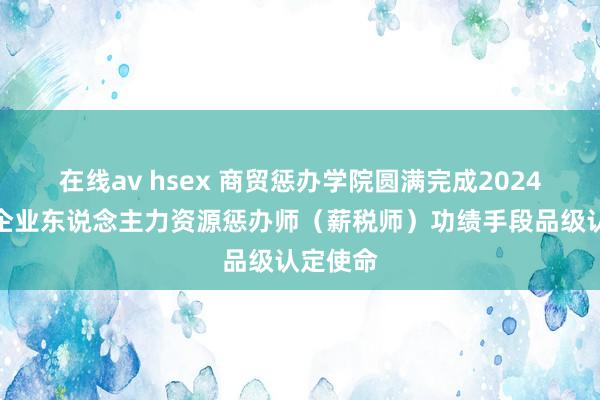 在线av hsex 商贸惩办学院圆满完成2024年度省企业东说念主力资源惩办师（薪税师）功绩手段品级认定使命