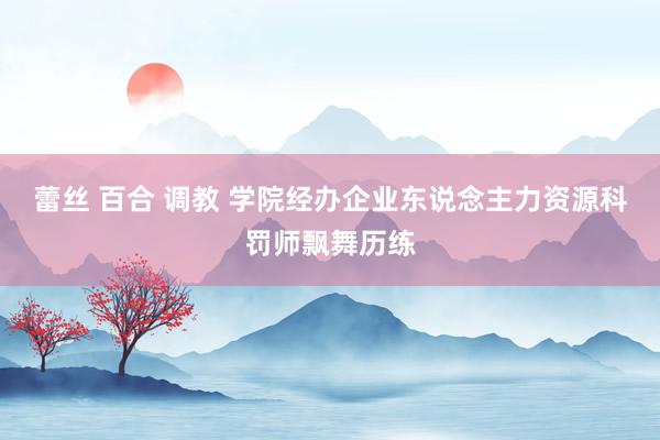 蕾丝 百合 调教 学院经办企业东说念主力资源科罚师飘舞历练