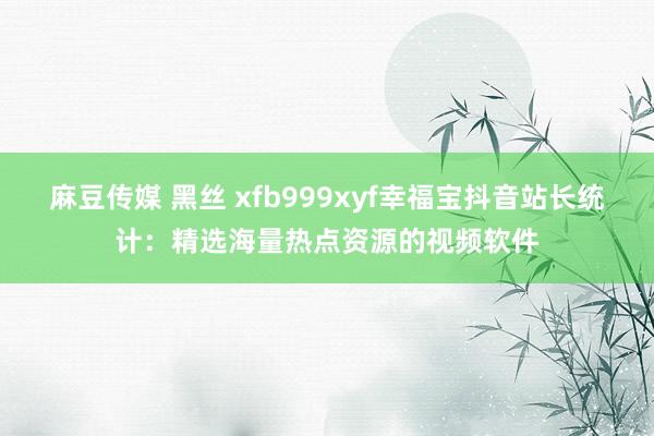 麻豆传媒 黑丝 xfb999xyf幸福宝抖音站长统计：精选海量热点资源的视频软件