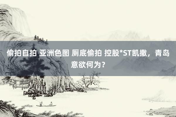 偷拍自拍 亚洲色图 厕底偷拍 控股*ST凯撒，青岛意欲何为？