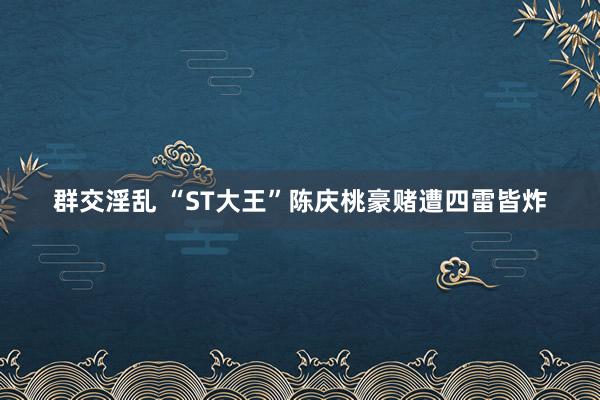 群交淫乱 “ST大王”陈庆桃豪赌遭四雷皆炸