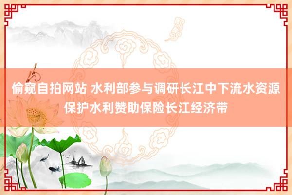 偷窥自拍网站 水利部参与调研长江中下流水资源保护水利赞助保险长江经济带