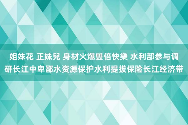 姐妹花 正妹兒 身材火爆雙倍快樂 水利部参与调研长江中卑鄙水资源保护水利提拔保险长江经济带