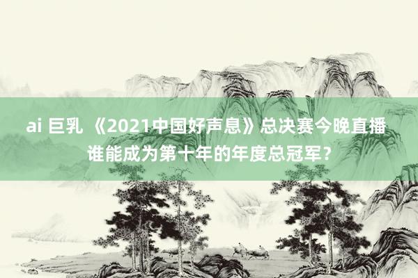 ai 巨乳 《2021中国好声息》总决赛今晚直播 谁能成为第十年的年度总冠军？