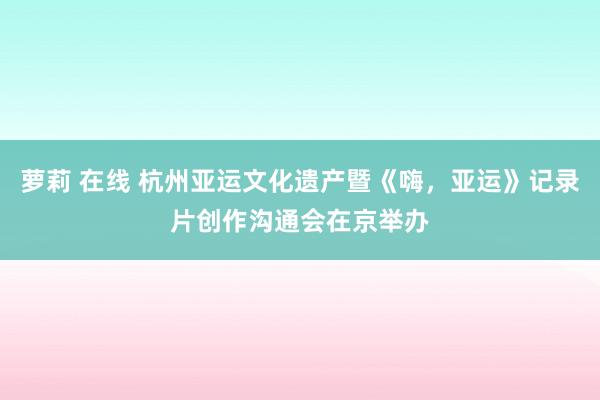 萝莉 在线 杭州亚运文化遗产暨《嗨，亚运》记录片创作沟通会在京举办