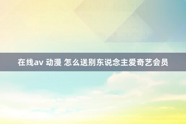 在线av 动漫 怎么送别东说念主爱奇艺会员