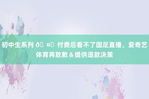 初中生系列 🤔付费后看不了国足直播，爱奇艺体育再致歉＆提供退款决策