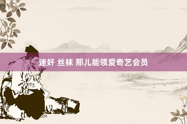 迷奸 丝袜 那儿能领爱奇艺会员